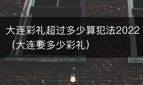 大连彩礼超过多少算犯法2022（大连要多少彩礼）
