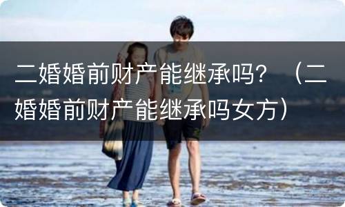 二婚婚前财产能继承吗？（二婚婚前财产能继承吗女方）