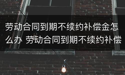 劳动合同到期不续约补偿金怎么办 劳动合同到期不续约补偿金怎么办呢