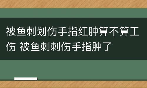 被鱼刺划伤手指红肿算不算工伤 被鱼刺刺伤手指肿了