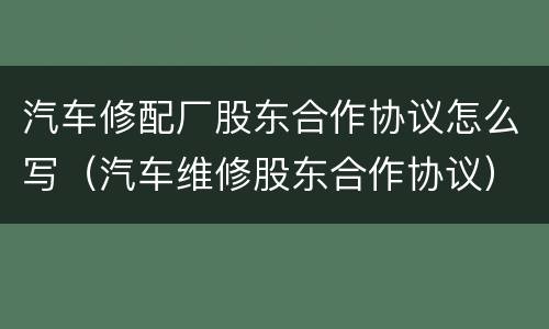 汽车修配厂股东合作协议怎么写（汽车维修股东合作协议）