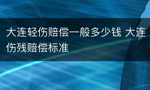 大连轻伤赔偿一般多少钱 大连伤残赔偿标准