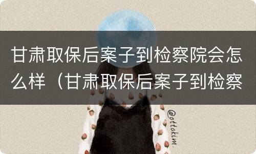 甘肃取保后案子到检察院会怎么样（甘肃取保后案子到检察院会怎么样处理）