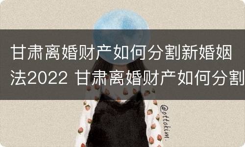 甘肃离婚财产如何分割新婚姻法2022 甘肃离婚财产如何分割新婚姻法2022规定