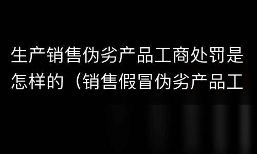 生产销售伪劣产品工商处罚是怎样的（销售假冒伪劣产品工商处罚）