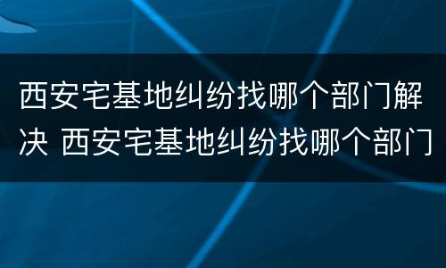 西安宅基地纠纷找哪个部门解决 西安宅基地纠纷找哪个部门解决最快