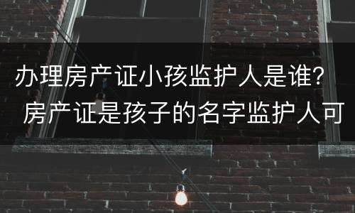 办理房产证小孩监护人是谁？ 房产证是孩子的名字监护人可以贷款吗