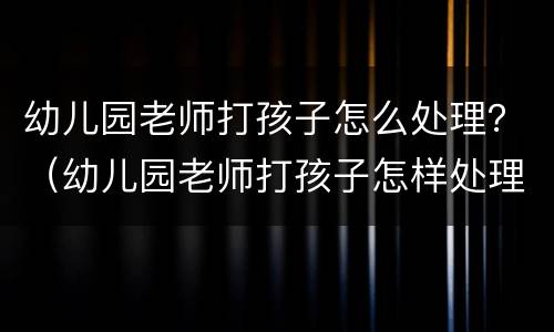 幼儿园老师打孩子怎么处理？（幼儿园老师打孩子怎样处理）
