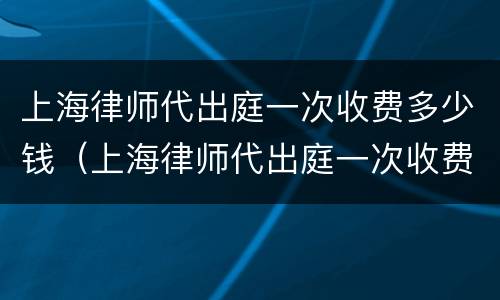 上海律师代出庭一次收费多少钱（上海律师代出庭一次收费多少钱啊）