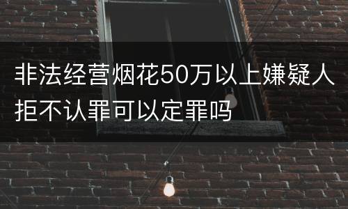 非法经营烟花50万以上嫌疑人拒不认罪可以定罪吗