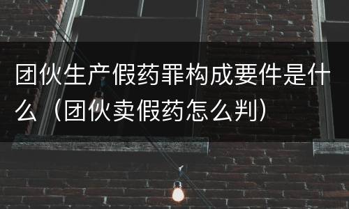 团伙生产假药罪构成要件是什么（团伙卖假药怎么判）