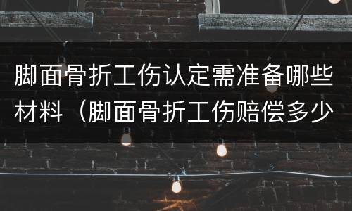 脚面骨折工伤认定需准备哪些材料（脚面骨折工伤赔偿多少）
