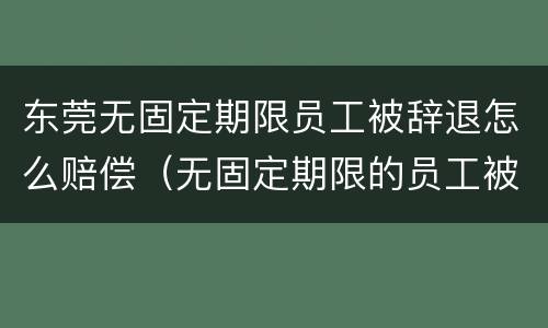 东莞无固定期限员工被辞退怎么赔偿（无固定期限的员工被辞退,公司如何赔偿）