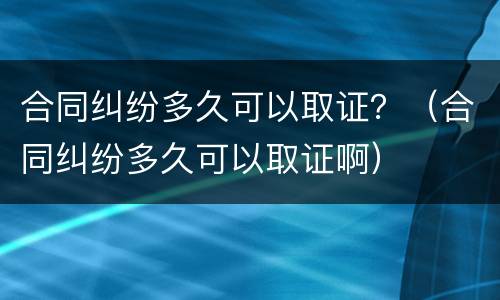 合同纠纷多久可以取证？（合同纠纷多久可以取证啊）