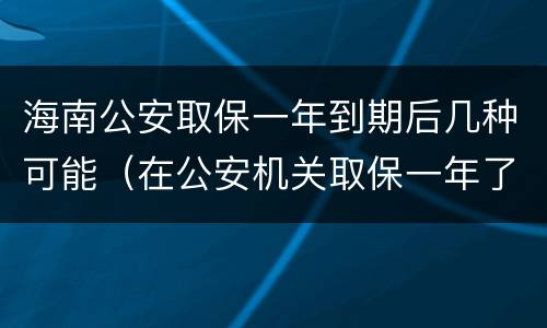 海南公安取保一年到期后几种可能（在公安机关取保一年了）