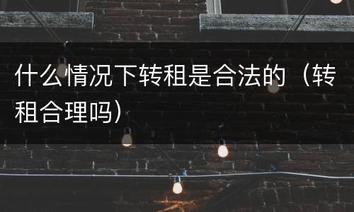 什么情况下转租是合法的（转租合理吗）