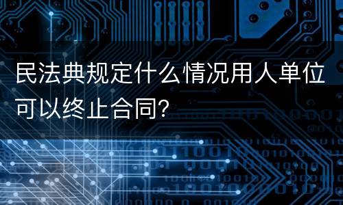 民法典规定什么情况用人单位可以终止合同？