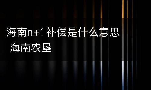 海南n+1补偿是什么意思 海南农垦