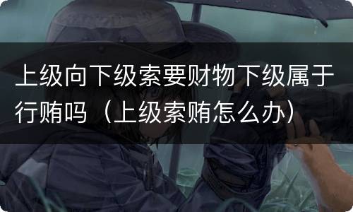 上级向下级索要财物下级属于行贿吗（上级索贿怎么办）