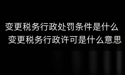 变更税务行政处罚条件是什么 变更税务行政许可是什么意思