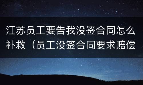 江苏员工要告我没签合同怎么补救（员工没签合同要求赔偿如何反对）