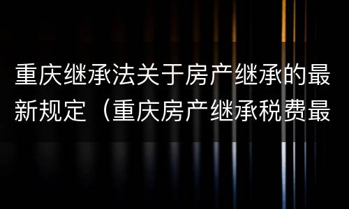重庆继承法关于房产继承的最新规定（重庆房产继承税费最新规定）
