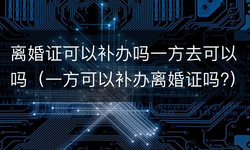 离婚证可以补办吗一方去可以吗（一方可以补办离婚证吗?）