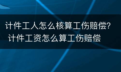 计件工人怎么核算工伤赔偿？ 计件工资怎么算工伤赔偿
