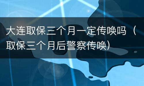 大连取保三个月一定传唤吗（取保三个月后警察传唤）