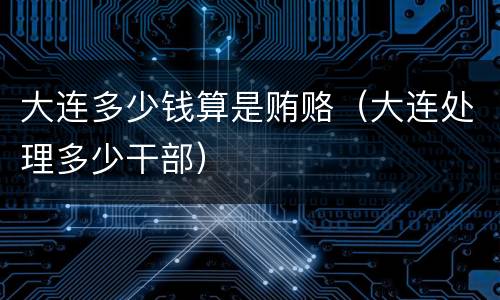 大连多少钱算是贿赂（大连处理多少干部）