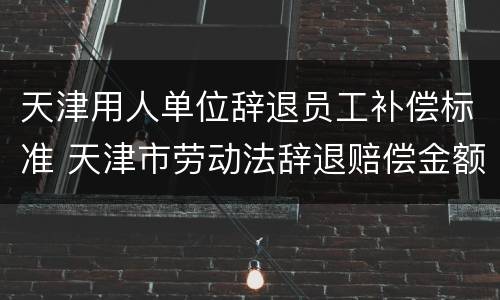 天津用人单位辞退员工补偿标准 天津市劳动法辞退赔偿金额计算方法