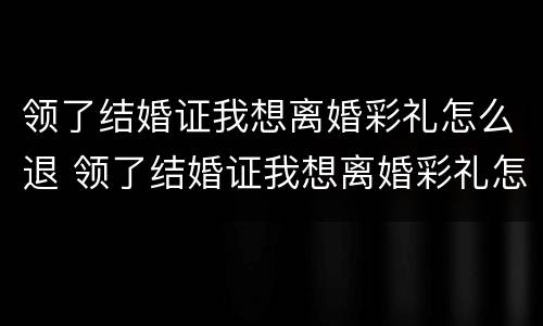 领了结婚证我想离婚彩礼怎么退 领了结婚证我想离婚彩礼怎么退还