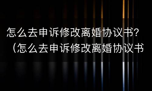 怎么去申诉修改离婚协议书？（怎么去申诉修改离婚协议书呢）