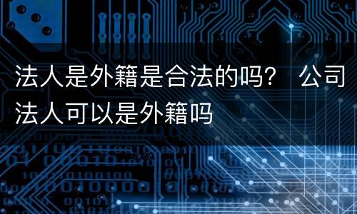 法人是外籍是合法的吗？ 公司法人可以是外籍吗