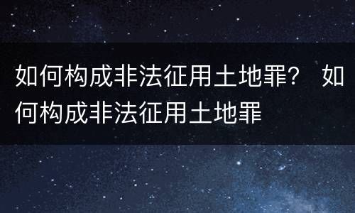 如何构成非法征用土地罪？ 如何构成非法征用土地罪