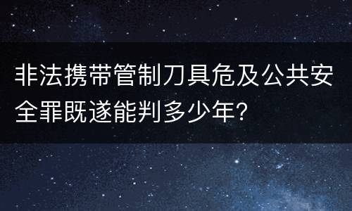 非法携带管制刀具危及公共安全罪既遂能判多少年？