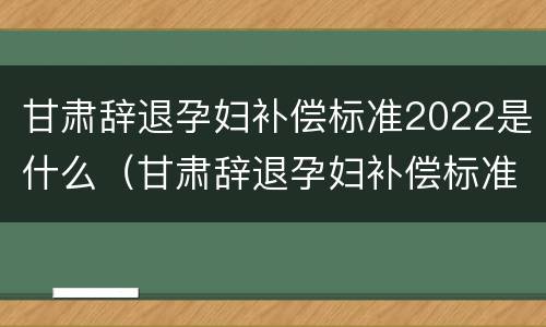 甘肃辞退孕妇补偿标准2022是什么（甘肃辞退孕妇补偿标准2022是什么时候发）