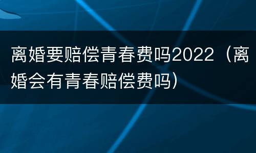 离婚要赔偿青春费吗2022（离婚会有青春赔偿费吗）