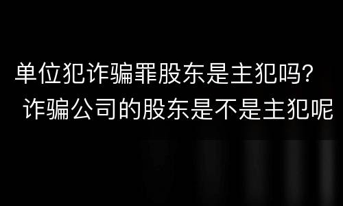单位犯诈骗罪股东是主犯吗？ 诈骗公司的股东是不是主犯呢
