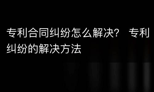 专利合同纠纷怎么解决？ 专利纠纷的解决方法