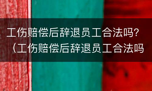 工伤赔偿后辞退员工合法吗？（工伤赔偿后辞退员工合法吗）