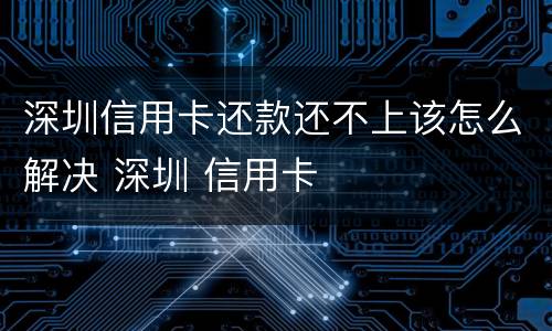 深圳信用卡还款还不上该怎么解决 深圳 信用卡