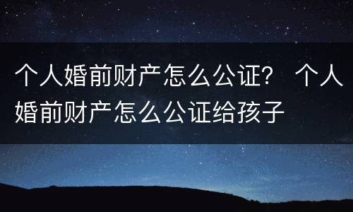 个人婚前财产怎么公证？ 个人婚前财产怎么公证给孩子