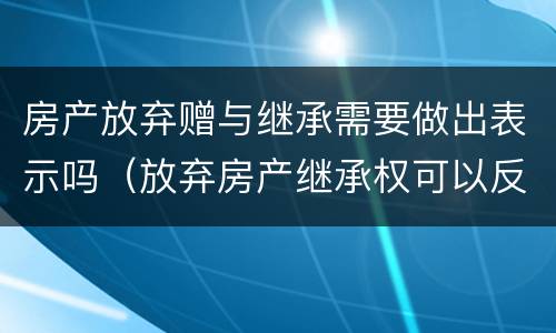 房产放弃赠与继承需要做出表示吗（放弃房产继承权可以反悔吗）