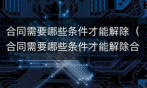 合同需要哪些条件才能解除（合同需要哪些条件才能解除合同）