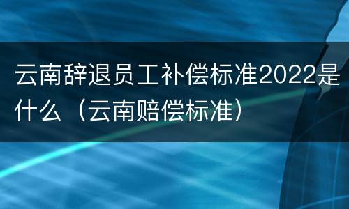 云南辞退员工补偿标准2022是什么（云南赔偿标准）