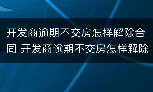 开发商逾期不交房怎样解除合同 开发商逾期不交房怎样解除合同纠纷