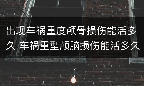 出现车祸重度颅骨损伤能活多久 车祸重型颅脑损伤能活多久