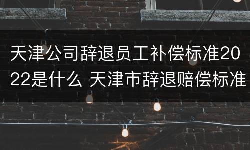 天津公司辞退员工补偿标准2022是什么 天津市辞退赔偿标准