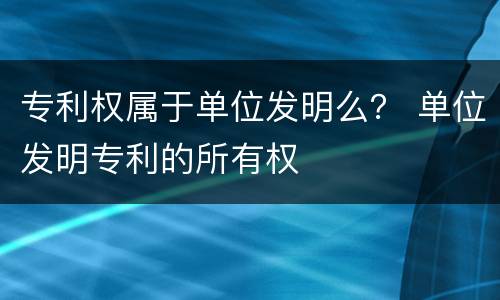 专利权属于单位发明么？ 单位发明专利的所有权